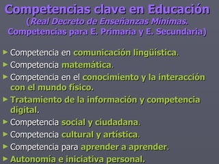 Competencias clave en Educación ( Real Decreto de Enseñanzas Mínimas . Competencias para E. Primaria y E. Secundaria) Competencia en  comunicación lingüística . Competencia  matemática . Competencia en el  conocimiento y la interacción con el mundo físico. Tratamiento de la información y competencia digital . Competencia  social y ciudadana . Competencia  cultural y artística . Competencia para  aprender a aprender . Autonomía e iniciativa personal. 
