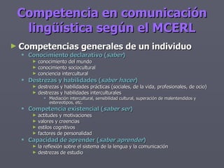 Competencia en comunicación lingüística según el MCERL Competencias generales de un individuo Conocimiento declarativo ( saber ) conocimiento del mundo conocimiento sociocultural conciencia intercultural Destrezas y habilidades ( saber hacer ) destrezas y habilidades prácticas (sociales, de la vida, profesionales, de ocio) destrezas y habilidades interculturales Mediación intercultural, sensibilidad cultural, superación de malentendidos y estereotipos, etc. Competencia existencial ( saber ser ) actitudes y motivaciones valores y creencias estilos cognitivos factores de personalidad Capacidad de aprender ( saber aprender ) la reflexión sobre el sistema de la lengua y la comunicación destrezas de estudio 