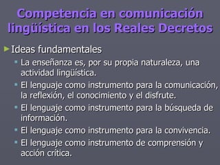 Competencia en comunicación lingüística en los Reales Decretos Ideas fundamentales La enseñanza es, por su propia naturaleza, una actividad lingüística. El lenguaje como instrumento para la comunicación, la reflexión, el conocimiento y el disfrute. El lenguaje como instrumento para la búsqueda de información. El lenguaje como instrumento para la convivencia. El lenguaje como instrumento de comprensión y acción crítica. 