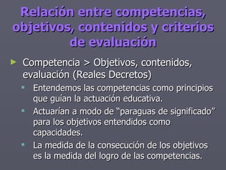 Relación entre competencias, objetivos, contenidos y criterios de evaluación Competencia > Objetivos, contenidos, evaluación (Reales Decretos) Entendemos las competencias como principios que guían la actuación educativa. Actuarían a modo de “paraguas de significado” para los objetivos entendidos como capacidades. La medida de la consecución de los objetivos es la medida del logro de las competencias. 