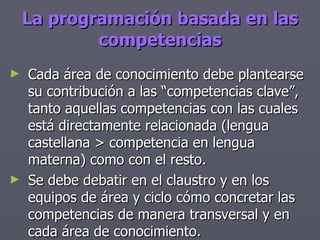 La programación basada en las competencias Cada área de conocimiento debe plantearse su contribución a las “competencias clave”, tanto aquellas competencias con las cuales está directamente relacionada (lengua castellana > competencia en lengua materna) como con el resto. Se debe debatir en el claustro y en los equipos de área y ciclo cómo concretar las competencias de manera transversal y en cada área de conocimiento. 