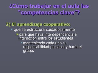 2) El aprendizaje cooperativo: que se estructura cuidadosamente para que haya interdependencia e interacción entre los estudiantes manteniendo cada uno su responsabilidad personal y hacia el grupo. ¿Cómo trabajar en el aula las “competencias clave”? 