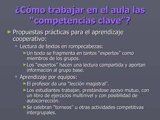 Propuestas prácticas para el aprendizaje cooperativo: Lectura de textos en rompecabezas: Un texto se fragmenta en tantos “expertos” como miembros de los grupos. Los “expertos” hacen una lectura compartida y aportan información al grupo base. Aprendizaje por equipos: El profesor da una “lección magistral”. Los estudiantes trabajan, prestándose apoyo mutuo, con un libro de ejercicios multinivel y con posibilidad de autocorrección. Se celebran “torneos” u otras actividades competitivas intergrupales. ¿Cómo trabajar en el aula las “competencias clave”? 