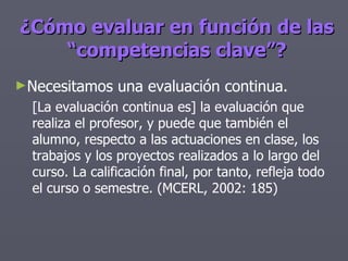 ¿Cómo evaluar en función de las “competencias clave”? Necesitamos una evaluación continua. [La evaluación continua es] la evaluación que realiza el profesor, y puede que también el alumno, respecto a las actuaciones en clase, los trabajos y los proyectos realizados a lo largo del curso. La calificación final, por tanto, refleja todo el curso o semestre. (MCERL, 2002: 185) 