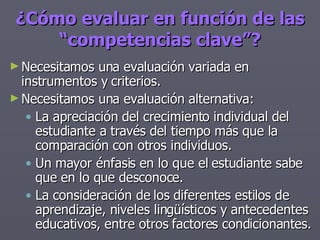 Necesitamos una evaluación variada en instrumentos y criterios. Necesitamos una evaluación alternativa: La apreciación del crecimiento individual del estudiante a través del tiempo más que la comparación con otros individuos. Un mayor énfasis en lo que el estudiante sabe que en lo que desconoce. La consideración de los diferentes estilos de aprendizaje, niveles lingüísticos y antecedentes educativos, entre otros factores condicionantes. ¿Cómo evaluar en función de las “competencias clave”? 