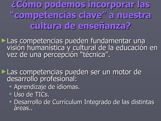 ¿Cómo podemos incorporar las “competencias clave” a nuestra cultura de enseñanza? Las competencias pueden fundamentar una visión humanística y cultural de la educación en vez de una percepción “técnica”. Las competencias pueden ser un motor de desarrollo profesional: Aprendizaje de idiomas. Uso de TICs. Desarrollo de Currículum Integrado de las distintas áreas.. 