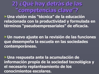 2) ¿Qué hay detrás de las “competencias clave”? Una visión más “técnica” de la educación relacionada con la productividad y formulada en términos “pseudoempresariales” de eficacia. Un nuevo ajuste en la revisión de las funciones que desempeña la escuela en las sociedades contemporáneas. Una respuesta ante la acumulación de información propia de la sociedad tecnológica y el necesario replanteamiento de los conocimientos escolares. 