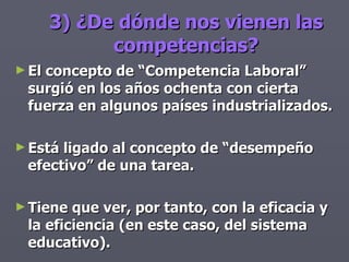 3) ¿De dónde nos vienen las competencias? El concepto de “Competencia Laboral” surgió en los años ochenta con cierta fuerza en algunos países industrializados. Está ligado al concepto de “desempeño efectivo” de una tarea. Tiene que ver, por tanto, con la eficacia y la eficiencia (en este caso, del sistema educativo). 