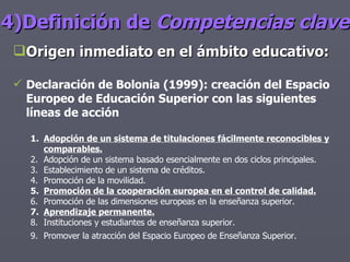 4)Definición de  Competencias clave Origen inmediato en el ámbito educativo: Declaración de Bolonia (1999): creación del Espacio Europeo de Educación Superior con las siguientes líneas de acción Adopción de un sistema de titulaciones fácilmente reconocibles y comparables. Adopción de un sistema basado esencialmente en dos ciclos principales. Establecimiento de un sistema de créditos. Promoción de la movilidad. Promoción de la cooperación europea en el control de calidad. Promoción de las dimensiones europeas en la enseñanza superior. Aprendizaje permanente. Instituciones y estudiantes de enseñanza superior. Promover la atracción del Espacio Europeo de Enseñanza Superior.   