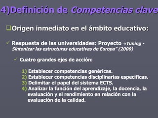 4)Definición de  Competencias clave Origen inmediato en el ámbito educativo: Respuesta de las universidades: Proyecto  «Tuning - Sintonizar las estructuras educativas de Europa” (2000)   Cuatro grandes ejes de acción: 1)  Establecer competencias genéricas.  2)  Establecer competencias disciplinarias específicas. 3)  Delimitar el papel del sistema ECTS.  4)  Analizar la función del aprendizaje, la docencia, la evaluación y el rendimiento en relación con la evaluación de la calidad.   