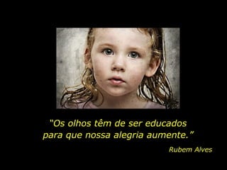 “ Os olhos têm de ser educados para que nossa alegria aumente.” Rubem Alves 