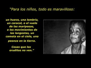 “ Para los niños, todo es maravilloso: un huevo, una lombriz, un caracol, o el vuelo de las mariposas,  o los movimientos de las langostas, un cometa en el cielo, una peonza en la tierra . Cosas que los  eruditos no ven.” 