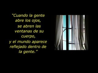 “ Cuando la gente  abre los ojos,  se abren las ventanas de su cuerpo,  y el mundo aparece reflejado dentro de la gente.” 