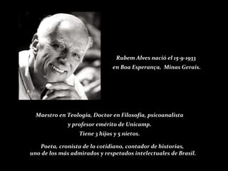 Rubem Alves nació el 15-9-1933  en Boa Esperança,  Minas Gerais. Maestro en Teología, Doctor en Filosofía, psicoanalista y profesor emérito de Unicamp.  Tiene 3 hijos y 5 nietos. Poeta, cronista de lo cotidiano, contador de historias,  uno de los más admirados y respetados intelectuales de Brasil. 