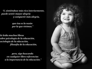 que ésa es la razón  por la que vivimos.” “ He leído muchos libros  sobre psicología de la educación,  sociología de la educación,  filosofía de la educación,  pero, sigo buscando  en cualquier libro referencias  a la importancia de la educación.” “ Y, sintiéndose más rico interiormente, puede sentir mayor alegría  y compartir más alegría, 