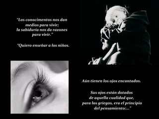 “ Los conocimentos nos dan medios para vivir; la sabiduría nos da razones para vivir.” “ Quiero enseñar a los niños. Aún tienen los ojos encantados. Sus ojos están dotados  de aquella cualidad que,  para los griegos, era el principio del pensamiento:...” 
