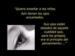 “ Quiero enseñar a los niños. Aún tienen los ojos encantados. Sus ojos están dotados de aquella cualidad que,  para los griegos,  era el principio del pensamiento:...” 