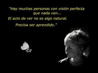 El acto de ver no es algo natural. Precisa ser aprendido.” “ Hay muchas personas con visión perfecta  que nada ven... 