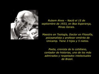 Rubem Alves – Nació el 15 de septiembre de 1933, en Boa Esperança, Minas Gerais. Maestro en Teología, Doctor en Filosofía, psicoanalista y profesor emérito de Unicamp. Tiene 3 hijos y 5 nietos. Poeta, cronista de lo cotidiano, contador de historias, uno de los más admirados y respetados intelectuales de Brasil.  