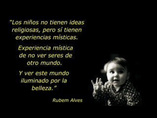 “ Los niños no tienen ideas religiosas, pero sí tienen experiencias místicas. Experiencia mística de no ver seres de otro mundo.  Y ver este mundo iluminado por la belleza.” Rubem Alves 