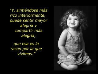 “ Y, sintiéndose más rico interiormente,  puede sentir mayor alegría y compartir más alegría, que esa es la razón por la que vivimos.” 
