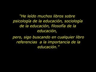 “ He leído muchos libros sobre  psicología de la educación, sociología de la educación, filosofía de la educación,  pero, sigo buscando en cualquier libro referencias  a la importancia de la educación.” 
