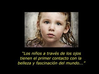 “ Los niños a través de los ojos tienen el primer contacto con la  belleza y fascinación del mundo...” 