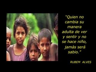 “Quien no
 cambia su
   manera
adulta de ver
y sentir y no
se hace niño,
 jamás será
   sabio.”

    RUBEM ALVES
 
