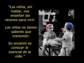 “Los niños, sin
    hablar, nos
   enseñan las
razones para vivir.

Los niños no tienen
   saberes que
    transmitir.

  Su encanto es
   conocer lo
  esencial de la
      vida.”
 