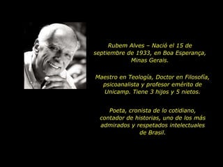 Rubem Alves – Nació el 15 de
septiembre de 1933, en Boa Esperança,
            Minas Gerais.


Maestro en Teología, Doctor en Filosofía,
  psicoanalista y profesor emérito de
  Unicamp. Tiene 3 hijos y 5 nietos.


     Poeta, cronista de lo cotidiano,
  contador de historias, uno de los más
  admirados y respetados intelectuales
                de Brasil.
 