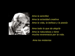 Ama la sencillez
Ama la ociosidad creativa
Ama la vida, la belleza y la poesía

Ama todo lo que da alegría
Ama la naturaleza y tiene
mucha reverenacia por la vida.

Ama los misterios
 