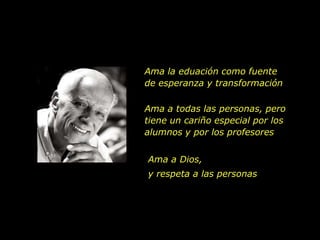 Ama la eduación como fuente
de esperanza y transformación

Ama a todas las personas, pero
tiene un cariño especial por los
alumnos y por los profesores


Ama a Dios,
y respeta a las personas
 