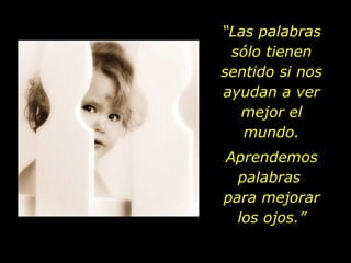 “Las palabras
 sólo tienen
sentido si nos
ayudan a ver
  mejor el
   mundo.
Aprendemos
  palabras
para mejorar
  los ojos.”
 