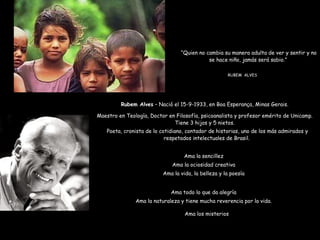 “ Quien no cambia su manera adulta de ver y sentir y no se hace niño, jamás será sabio.”  RUBEM  ALVES Rubem Alves  – Nació el 15-9-1933, en Boa Esperança, Minas Gerais. Maestro en Teología, Doctor en Filosofía, psicoanalista y profesor emérito de Unicamp. Tiene 3 hijos y 5 nietos. Poeta, cronista de lo cotidiano, contador de historias, uno de los más admirados y respetados intelectuales de Brasil.  Ama la sencillez Ama la ociosidad creativa Ama la vida, la belleza y la poesía Ama todo lo que da alegría Ama la naturaleza y tiene mucha reverencia por la vida. Ama los misterios 