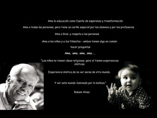 Ama la educación como fuente de esperanza y transformación Ama a todas las personas, pero tiene un cariño especial por los alumnos y por los profesores Ama a Dios, y respeta a las personas Ama a los niños y a los filósofos – ambos tienen algo en común: Ama, ama, ama, ama... hacer preguntas “ Los niños no tienen ideas religiosas, pero sí tienen experiencias místicas. Experiencia mística de no ver seres de otro mundo.  Y ver este mundo iluminado por la belleza.” Rubem Alves 