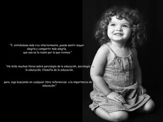 que esa es la razón por la que vivimos.” “ He leído muchos libros sobre psicología de la educación, sociología de la educación, filosofía de la educación,  pero, sigo buscando en cualquier libro referencias  a la importancia de la educación.” “ Y, sintiéndose más rico interiormente, puede sentir mayor alegría y compartir más alegría, 