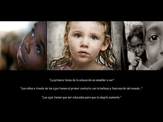 “ La primera tarea de la educación es enseñar a ver”. “ Los niños a través de los ojos tienen el primer contacto con la belleza y fascinación del mundo...” “ Los ojos tienen que ser educados para que la alegría aumente.” 