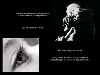 “ Los conocimentos nos dan medios para vivir; la sabiduría nos da razones para vivir.” “ Quiero enseñar a los niños. Aún tienen los ojos encantados. Sus ojos están dotados de aquella cualidad que,  para los griegos, era el principio del pensamiento:...” 