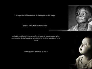 “ ...la capacidad de asombrarse al contemplar lo más simple.” “ Para los niños, todo es maravilloso: un huevo, una lombriz, un caracol, o el vuelo de las mariposas, o los movimientos de las langostas, un cometa en el cielo, una peonza en la tierra. Cosas que los eruditos no ven.” 