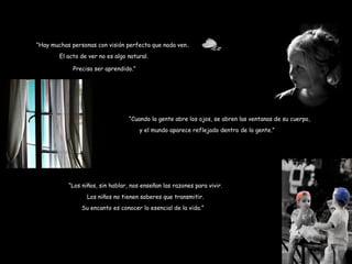 El acto de ver no es algo natural. Precisa ser aprendido.” “ Hay muchas personas con visión perfecta que nada ven... “ Cuando la gente abre los ojos, se abren las ventanas de su cuerpo,  y el mundo aparece reflejado dentro de la gente.” “ Los niños, sin hablar, nos enseñan las razones para vivir. Los niños no tienen saberes que transmitir. Su encanto es conocer lo esencial de la vida.” 
