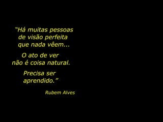 “Há muitas pessoas
de visão perfeita
que nada vêem...
O ato de ver
não é coisa natural.
Precisa ser
aprendido.”
Rubem Alves

 