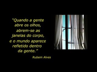 “Quando a gente
abre os olhos,
abrem-se as
janelas do corpo,
e o mundo aparece
refletido dentro
da gente.”
Rubem Alves

 