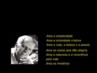 Ama a simplicidade
Ama a ociosidade criativa
Ama a vida, a beleza e a poesia
Ama as coisas que dão alegria
Ama a natureza e a reverência
pela vida
Ama os mistérios

 