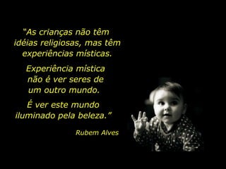 “As crianças não têm
idéias religiosas, mas têm
experiências místicas.
Experiência mística
não é ver seres de
um outro mundo.
É ver este mundo
iluminado pela beleza.”
Rubem Alves

 