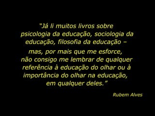 “Já li muitos livros sobre
psicologia da educação, sociologia da
educação, filosofia da educação –
mas, por mais que me esforce,
não consigo me lembrar de qualquer
referência à educação do olhar ou à
importância do olhar na educação,
em qualquer deles.”
Rubem Alves

 