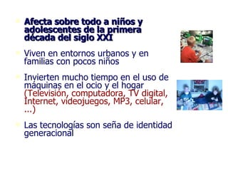 Afecta sobre todo a niños y adolescentes de la primera década del siglo XXI Viven en entornos urbanos y en familias con pocos niños Invierten mucho tiempo en el uso de máquinas en el ocio y el hogar  (Televisión, computadora, TV digital, Internet, videojuegos, MP3, celular, ...)   Las tecnologías son seña de identidad generacional 