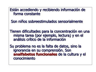 Están accediendo y recibiendo información de forma constante Son niños sobreestimulados sensorialmente Tienen dificultades para la concentración en una misma tarea (por ejemplo, lectura) y en el análisis crítico de la información Su problema no es la falta de datos, sino la ignorancia en su comprensión. Son  analfabetos funcionales  de la cultura y el conocimiento  
