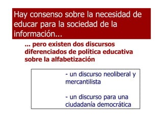 ... pero existen dos discursos diferenciados de política educativa sobre la alfabetización Hay consenso sobre la necesidad de educar para la sociedad de la información... un discurso neoliberal y mercantilista - un discurso para una ciudadanía democrática 