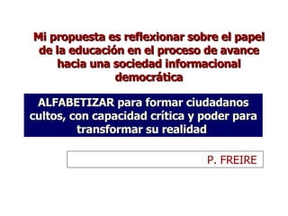 Mi propuesta es reflexionar sobre el papel de la educación en el proceso de avance hacia una sociedad informacional democrática ALFABETIZAR para formar ciudadanos cultos, con capacidad crítica y poder para transformar su realidad  P. FREIRE  