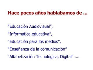 Hace pocos años hablabamos de ... “ Educación Audiovisual”,  “ Informática educativa”,  “ Educación para los medios”,  “ Enseñanza de la comunicación” “ Alfabetización Tecnológica, Digital” .... 